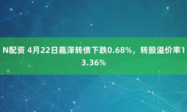 N配资 4月22日嘉泽转债下跌0.68%，转股溢价率13.36%