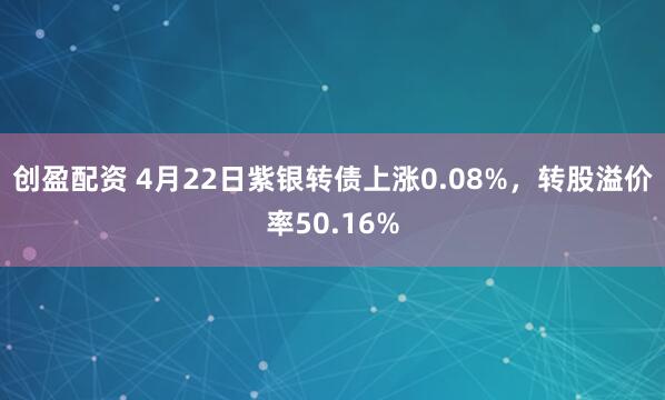 创盈配资 4月22日紫银转债上涨0.08%，转股溢价率50.16%