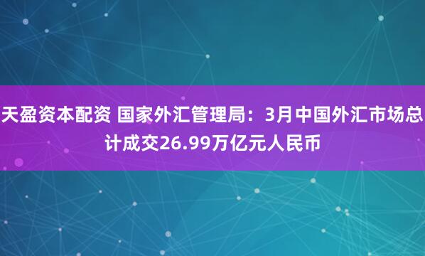 天盈资本配资 国家外汇管理局：3月中国外汇市场总计成交26.99万亿元人民币