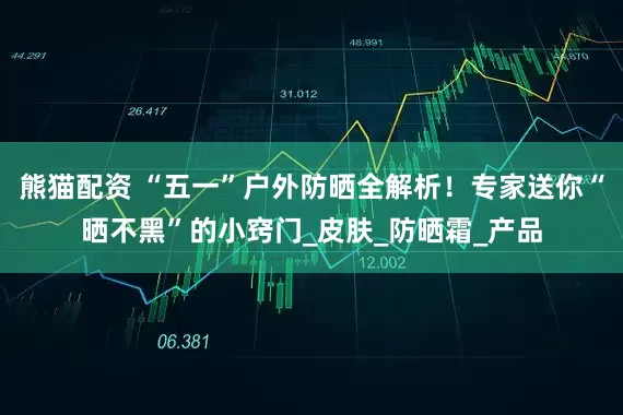 熊猫配资 “五一”户外防晒全解析！专家送你“晒不黑”的小窍门_皮肤_防晒霜_产品