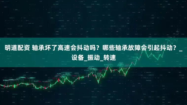 明道配资 轴承坏了高速会抖动吗？哪些轴承故障会引起抖动？_设备_振动_转速