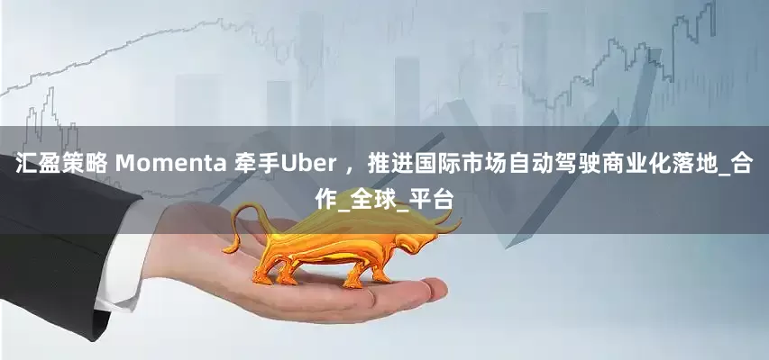汇盈策略 Momenta 牵手Uber ，推进国际市场自动驾驶商业化落地_合作_全球_平台