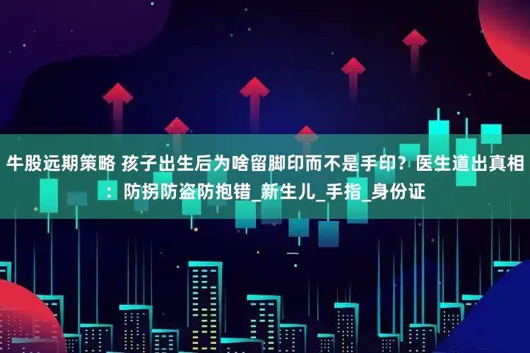 牛股远期策略 孩子出生后为啥留脚印而不是手印？医生道出真相：防拐防盗防抱错_新生儿_手指_身份证