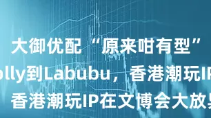 大御优配 “原来咁有型”！从Molly到Labubu，香港潮玩IP在文博会大放异彩