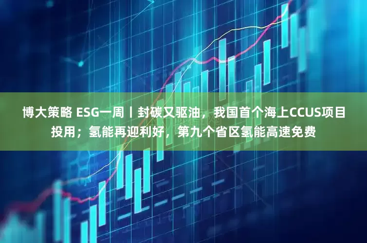 博大策略 ESG一周丨封碳又驱油，我国首个海上CCUS项目投用；氢能再迎利好，第九个省区氢能高速免费