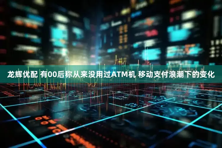 龙辉优配 有00后称从来没用过ATM机 移动支付浪潮下的变化