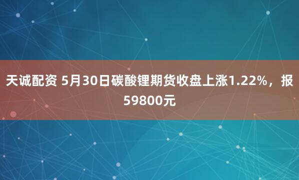 天诚配资 5月30日碳酸锂期货收盘上涨1.22%，报59800元