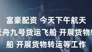 富豪配资 今天下午航天员将进入天舟九号货运飞船 开展货物转运等工作