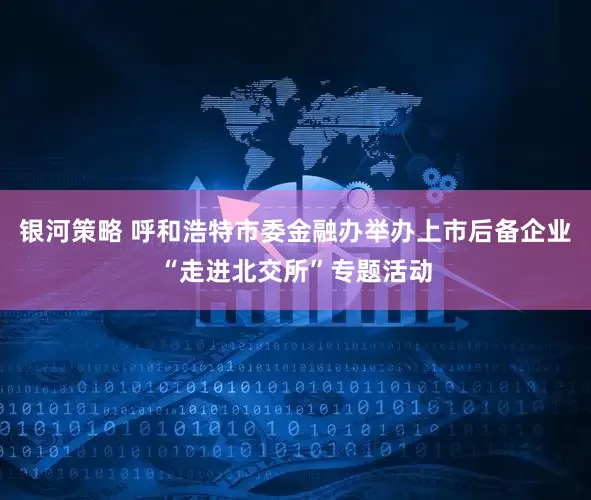 银河策略 呼和浩特市委金融办举办上市后备企业“走进北交所”专题活动