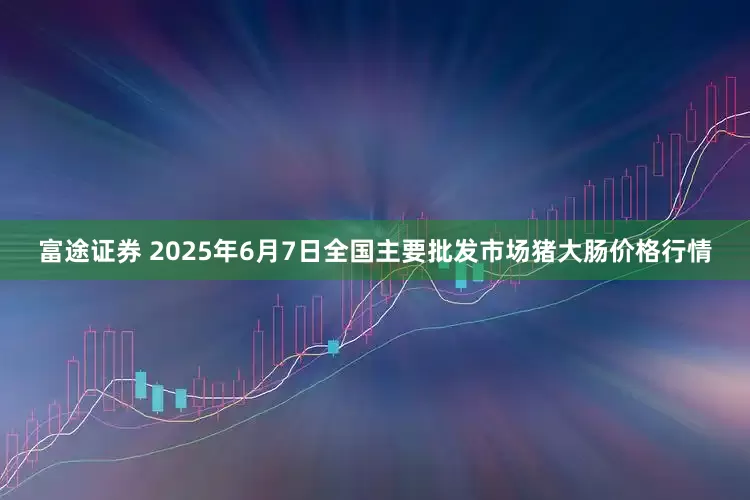 富途证券 2025年6月7日全国主要批发市场猪大肠价格行情