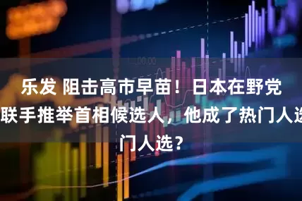 乐发 阻击高市早苗！日本在野党拟联手推举首相候选人，他成了热门人选？