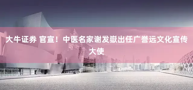 大牛证券 官宣！中医名家谢发嶽出任广誉远文化宣传大使
