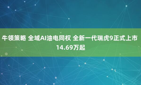 牛领策略 全域AI油电同权 全新一代瑞虎9正式上市 14.69万起